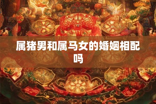 属猪男和属马女的婚姻相配吗 属猪男和属马女的婚姻相配吗