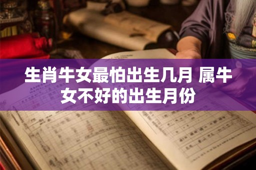 生肖牛女最怕出生几月 属牛女不好的出生月份 生肖牛女最怕出生几月 属牛女不好的出生月份