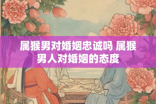 属猴男对婚姻忠诚吗 属猴男人对婚姻的态度