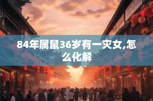 84年属鼠36岁有一灾女,怎么化解