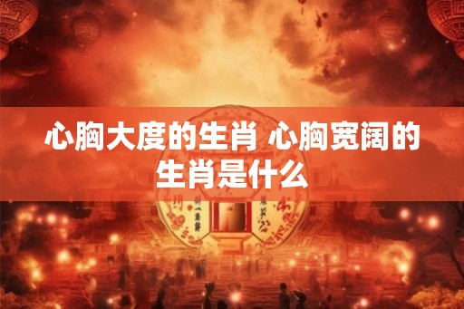 心胸大度的生肖 心胸宽阔的生肖是什么