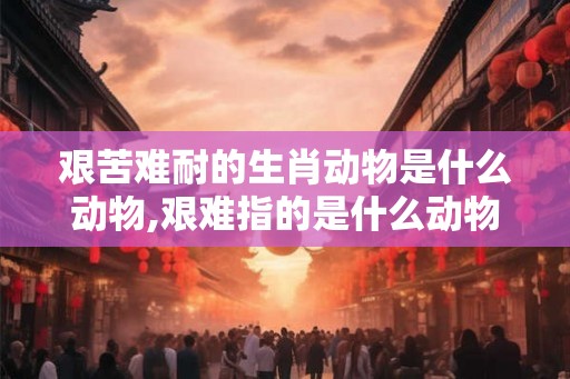 艰苦难耐的生肖动物是什么动物,艰难指的是什么动物