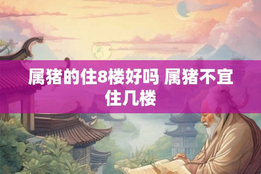 属猪的住8楼好吗 属猪不宜住几楼 属猪的住8楼好吗 属猪不宜住几楼