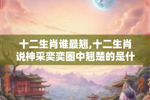 十二生肖谁最翘,十二生肖说神采奕奕圈中翘楚的是什么生肖 十二生肖谁最翘,十二生肖说神采奕奕圈中翘楚的是什么生肖