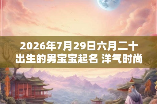 2026年7月29日六月二十出生的男宝宝起名 洋气时尚新潮