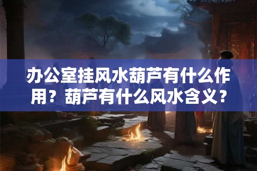 办公室挂风水葫芦有什么作用？葫芦有什么风水含义？