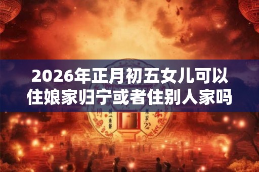 2026年正月初五女儿可以住娘家归宁或者住别人家吗？