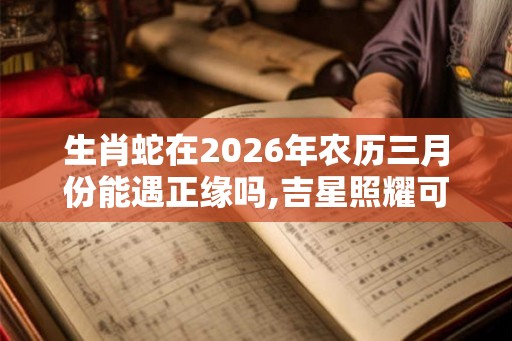 生肖蛇在2026年农历三月份能遇正缘吗,吉星照耀可脱单 生肖蛇在2026年农历三月份能遇正缘吗,吉星照耀可脱单