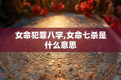 女命犯罪八字,女命七杀是什么意思