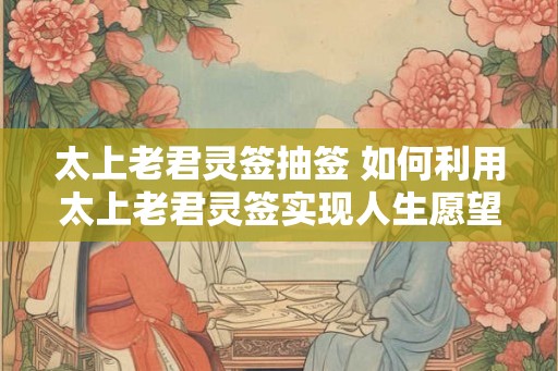 太上老君灵签抽签 如何利用太上老君灵签实现人生愿望