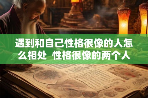 遇到和自己性格很像的人怎么相处  性格很像的两个人谈恋爱