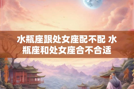 水瓶座跟处女座配不配 水瓶座和处女座合不合适 水瓶座跟处女座配不配 水瓶座和处女座合不合适