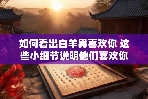 如何看出白羊男喜欢你 这些小细节说明他们喜欢你