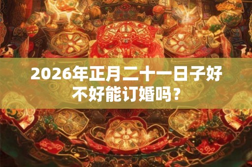 2026年正月二十一日子好不好能订婚吗? 2026年正月二十一日子好不好能订婚吗?
