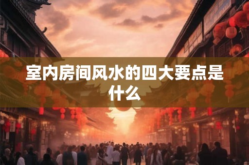 室内房间风水的四大要点是什么 室内房间风水的四大要点是什么