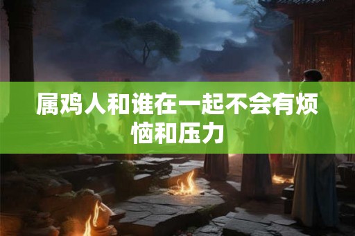 属鸡人和谁在一起不会有烦恼和压力