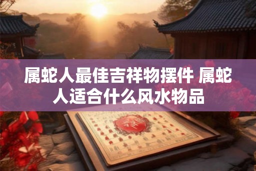 属蛇人最佳吉祥物摆件 属蛇人适合什么风水物品