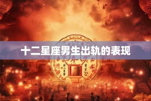 十二星座男生出轨的表现 十二星座男生出轨的表现