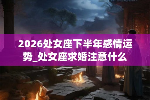 2026处女座下半年感情运势_处女座求婚注意什么