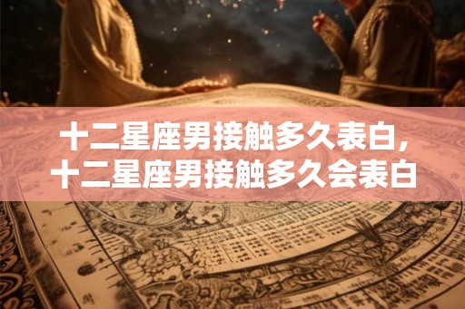 十二星座男接触多久表白,十二星座男接触多久会表白？