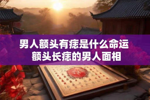 男人额头有痣是什么命运 额头长痣的男人面相 男人额头有痣是什么命运 额头长痣的男人面相