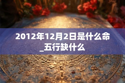 2012年12月2日是什么命_五行缺什么 2012年12月2日是什么命_五行缺什么