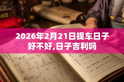 2026年2月21日提车日子好不好,日子吉利吗 2026年2月21日提车日子好不好,日子吉利吗