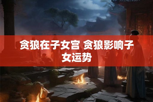 贪狼在子女宫 贪狼影响子女运势