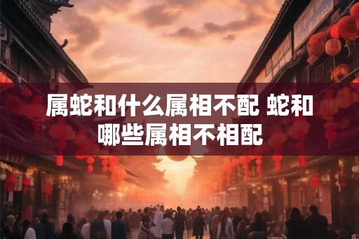 属蛇和什么属相不配 蛇和哪些属相不相配