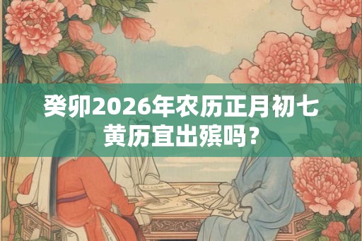 癸卯2026年农历正月初七黄历宜出殡吗？