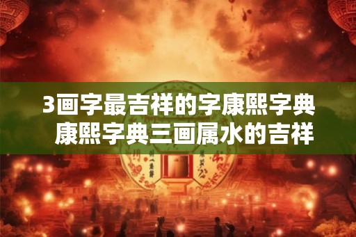 3画字最吉祥的字康熙字典  康熙字典三画属水的吉祥字