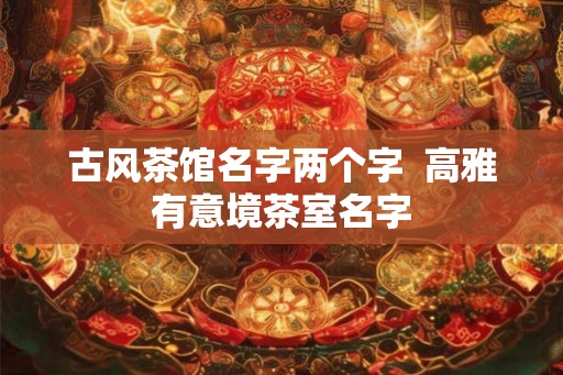 古风茶馆名字两个字  高雅有意境茶室名字