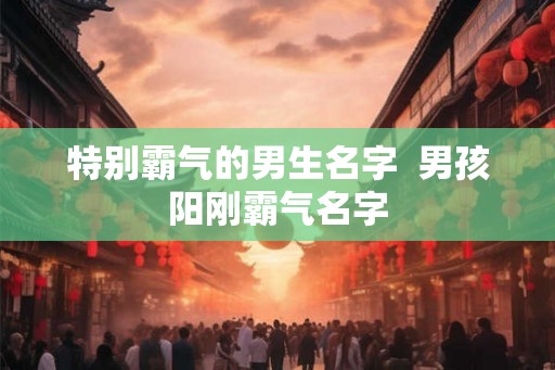 特别霸气的男生名字  男孩阳刚霸气名字