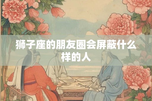 狮子座的朋友圈会屏蔽什么样的人