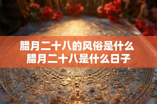 腊月二十八的风俗是什么 腊月二十八是什么日子
