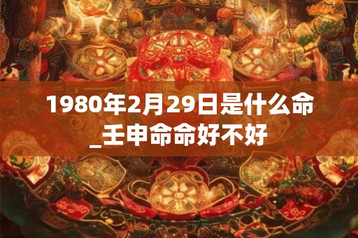1980年2月29日是什么命_壬申命命好不好