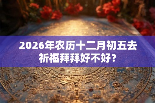 2026年农历十二月初五去祈福拜拜好不好？