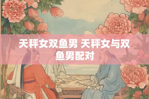 天秤女双鱼男 天秤女与双鱼男配对