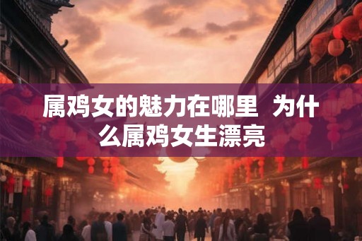 属鸡女的魅力在哪里  为什么属鸡女生漂亮