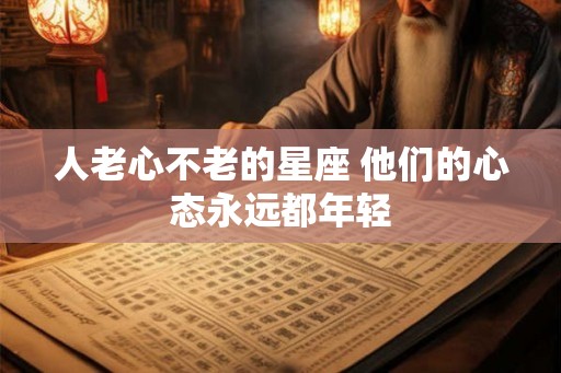 人老心不老的星座 他们的心态永远都年轻 人老心不老的星座 他们的心态永远都年轻