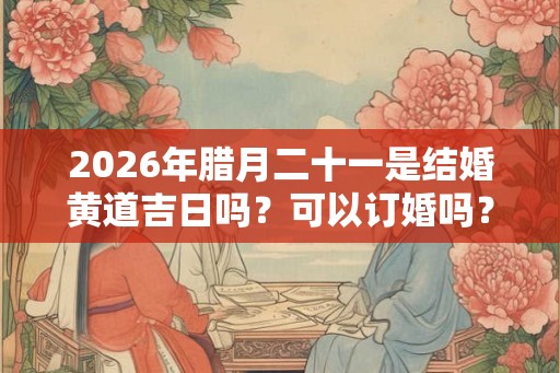 2026年腊月二十一是结婚黄道吉日吗？可以订婚吗？
