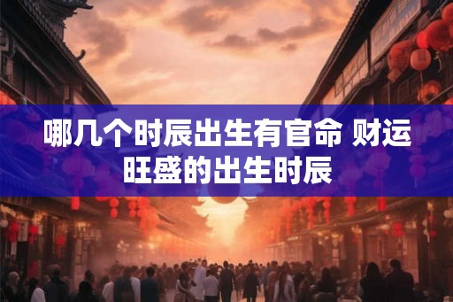 哪几个时辰出生有官命 财运旺盛的出生时辰