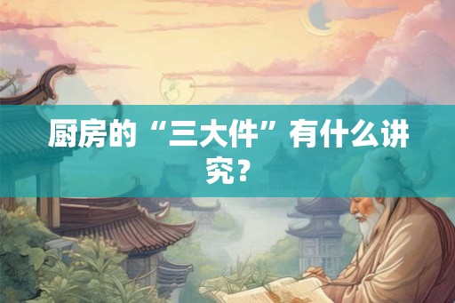 厨房的“三大件”有什么讲究？