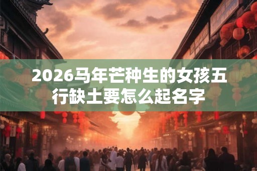 2026马年芒种生的女孩五行缺土要怎么起名字
