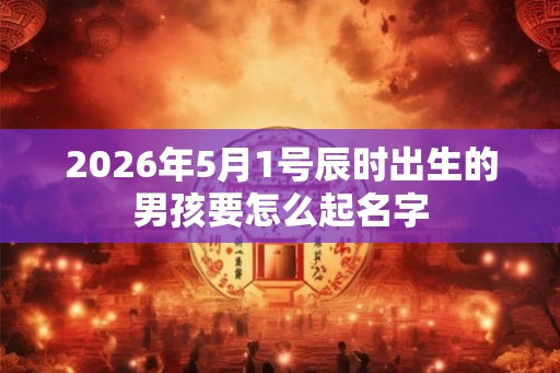 2026年5月1号辰时出生的男孩要怎么起名字 2026年5月1号辰时出生的男孩要怎么起名字