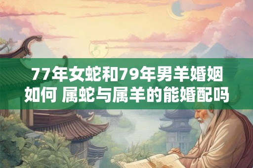 77年女蛇和79年男羊婚姻如何 属蛇与属羊的能婚配吗