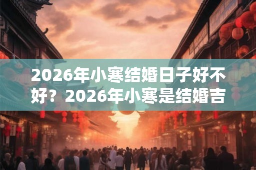 2026年小寒结婚日子好不好？2026年小寒是结婚吉日吗？