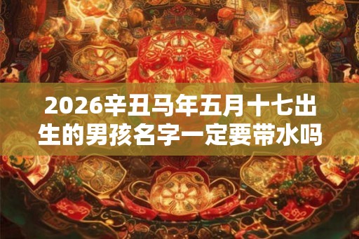 2026辛丑马年五月十七出生的男孩名字一定要带水吗? 2026辛丑马年五月十七出生的男孩名字一定要带水吗?