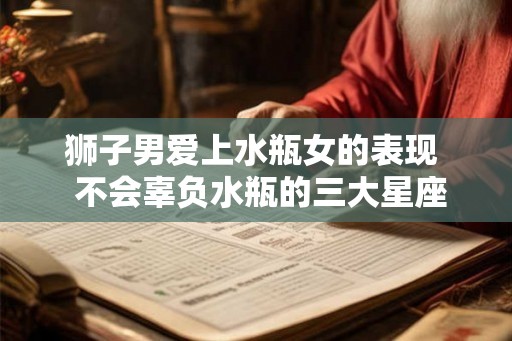 狮子男爱上水瓶女的表现  不会辜负水瓶的三大星座
