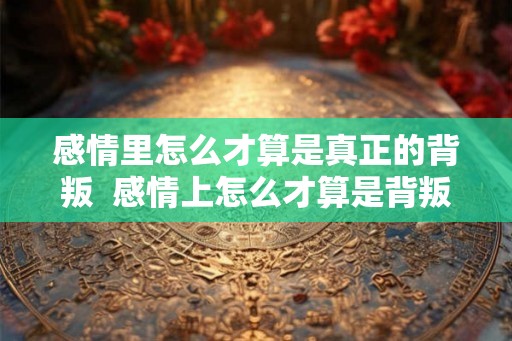 感情里怎么才算是真正的背叛  感情上怎么才算是背叛